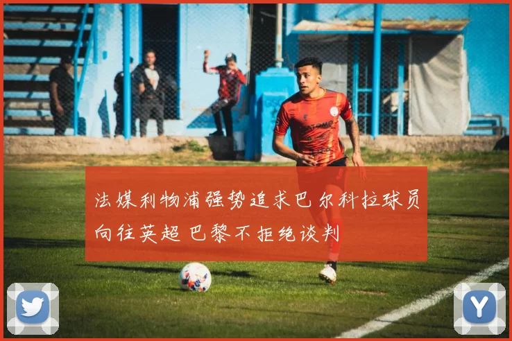 法媒利物浦强势追求巴尔科拉球员向往英超 巴黎不拒绝谈判