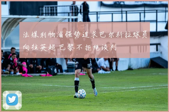 法媒利物浦强势追求巴尔科拉球员向往英超 巴黎不拒绝谈判